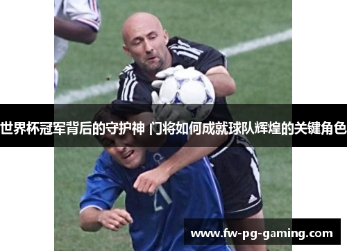 世界杯冠军背后的守护神 门将如何成就球队辉煌的关键角色