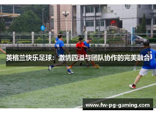 英格兰快乐足球:激情四溢与团队协作的完美融合 英格兰快乐足球:激情四溢与团队协作的完美融合