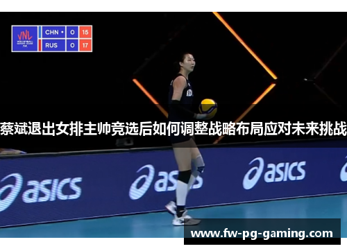 蔡斌退出女排主帅竞选后如何调整战略布局应对未来挑战 蔡斌退出女排主帅竞选后如何调整战略布局应对未来挑战