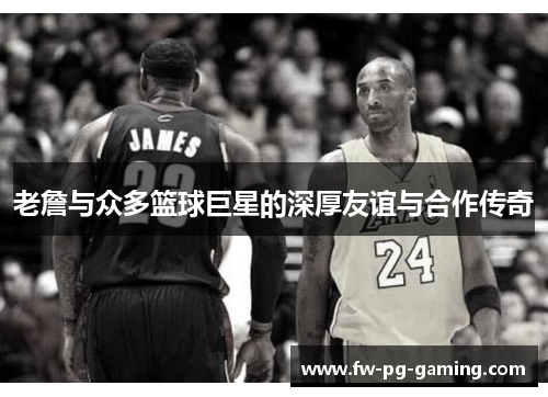 老詹与众多篮球巨星的深厚友谊与合作传奇 老詹与众多篮球巨星的深厚友谊与合作传奇