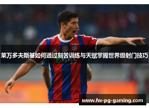 莱万多夫斯基如何通过刻苦训练与天赋掌握世界级射门技巧