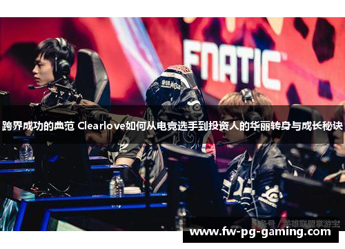 跨界成功的典范 Clearlove如何从电竞选手到投资人的华丽转身与成长秘诀