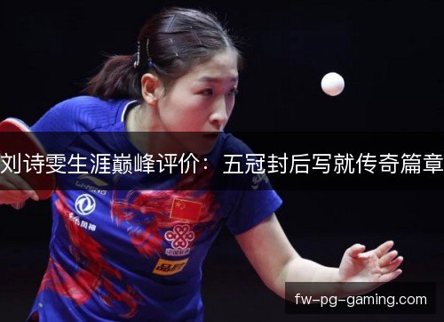 刘诗雯生涯巅峰评价:五冠封后写就传奇篇章 刘诗雯生涯巅峰评价:五冠封后写就传奇篇章