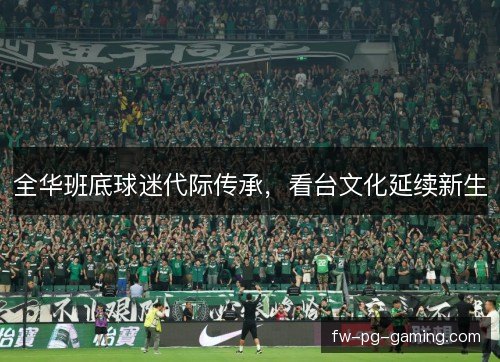 全华班底球迷代际传承,看台文化延续新生 全华班底球迷代际传承,看台文化延续新生