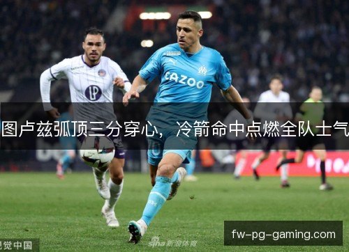 图卢兹弧顶三分穿心，冷箭命中点燃全队士气